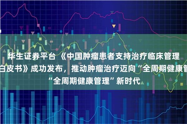 华生证券平台 《中国肿瘤患者支持治疗临床管理需求与现状白皮书》成功发布，推动肿瘤治疗迈向“全周期健康管理”新时代
