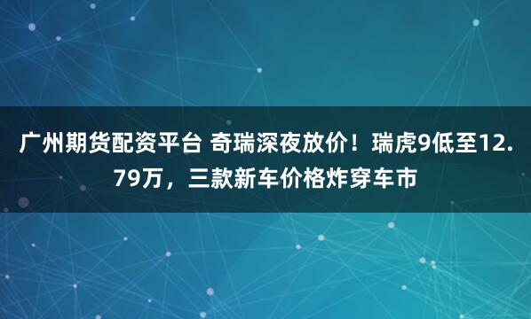 广州期货配资平台 奇瑞深夜放价！瑞虎9低至12.79万，三款新车价格炸穿车市
