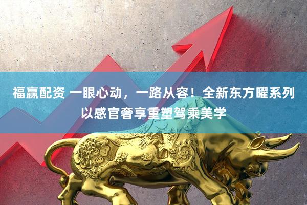 福赢配资 一眼心动，一路从容！全新东方曜系列以感官奢享重塑驾乘美学