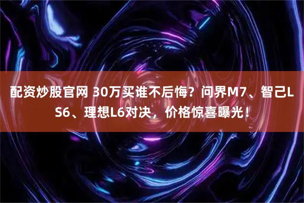 配资炒股官网 30万买谁不后悔？问界M7、智己LS6、理想L6对决，价格惊喜曝光！
