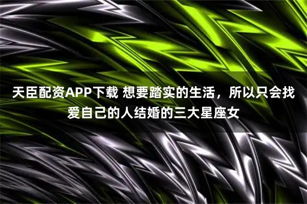 天臣配资APP下载 想要踏实的生活，所以只会找爱自己的人结婚的三大星座女