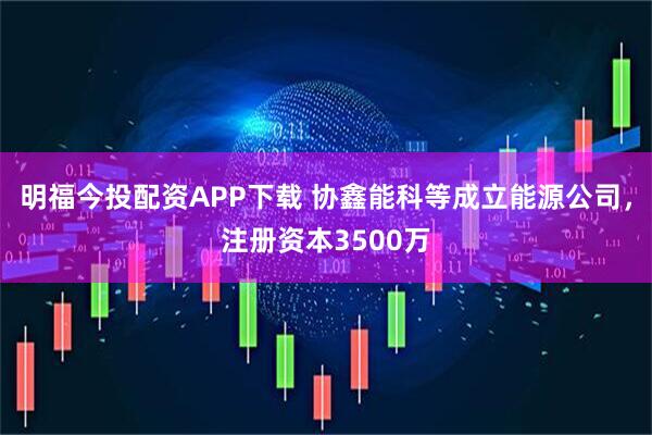 明福今投配资APP下载 协鑫能科等成立能源公司，注册资本3500万