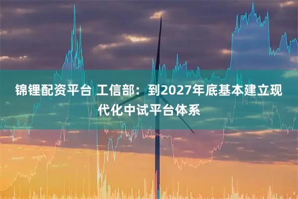 锦锂配资平台 工信部：到2027年底基本建立现代化中试平台体系
