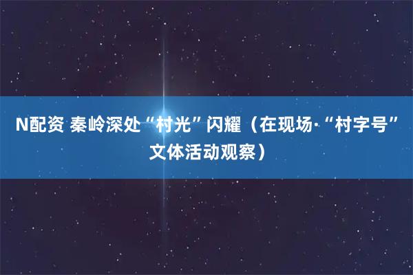 N配资 秦岭深处“村光”闪耀（在现场·“村字号”文体活动观察）