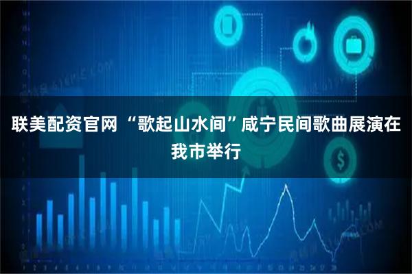 联美配资官网 “歌起山水间”咸宁民间歌曲展演在我市举行