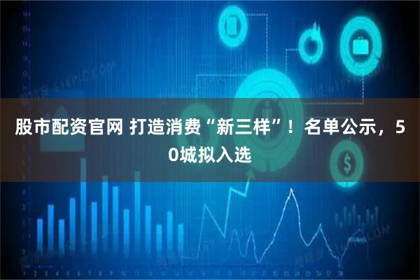 股市配资官网 打造消费“新三样”！名单公示，50城拟入选