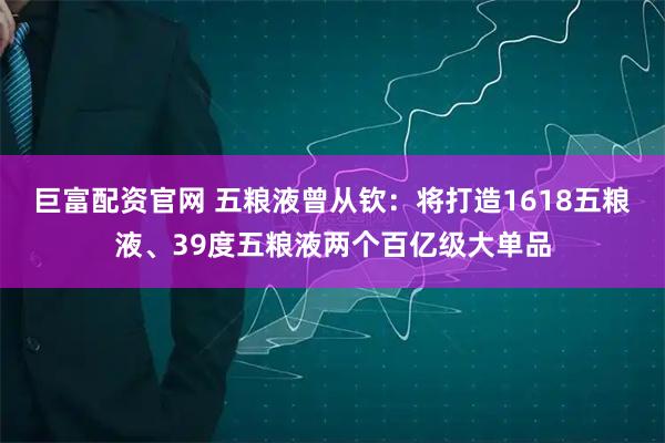 巨富配资官网 五粮液曾从钦：将打造1618五粮液、39度五粮液两个百亿级大单品