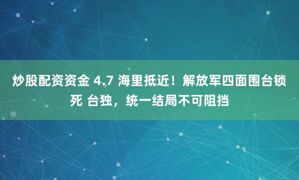 炒股配资资金 4.7 海里抵近！解放军四面围台锁死 台独，统一结局不可阻挡