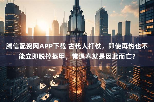 腾信配资网APP下载 古代人打仗，即使再热也不能立即脱掉盔甲，常遇春就是因此而亡？