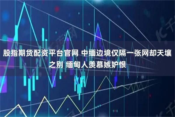 股指期货配资平台官网 中缅边境仅隔一张网却天壤之别 缅甸人羡慕嫉妒恨