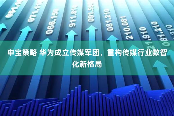 申宝策略 华为成立传媒军团，重构传媒行业数智化新格局