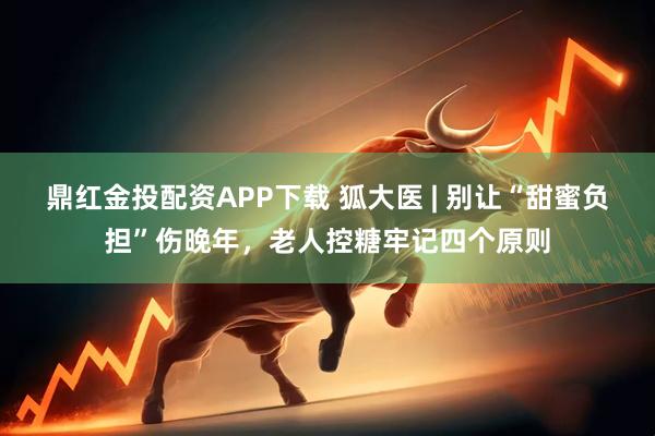 鼎红金投配资APP下载 狐大医 | 别让“甜蜜负担”伤晚年，老人控糖牢记四个原则