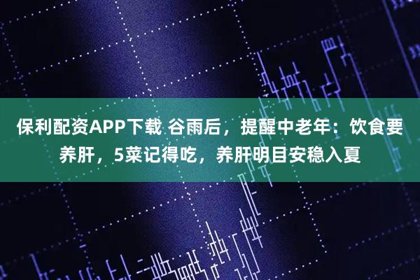 保利配资APP下载 谷雨后，提醒中老年：饮食要养肝，5菜记得吃，养肝明目安稳入夏