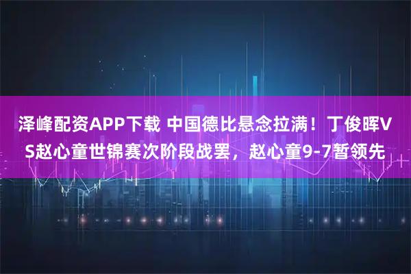泽峰配资APP下载 中国德比悬念拉满！丁俊晖VS赵心童世锦赛次阶段战罢，赵心童9-7暂领先